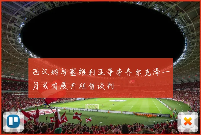 西汉姆与塞维利亚争夺齐尔克泽一月或将展开租借谈判