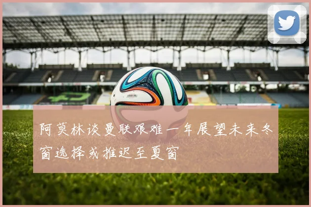 阿莫林谈曼联艰难一年展望未来冬窗选择或推迟至夏窗