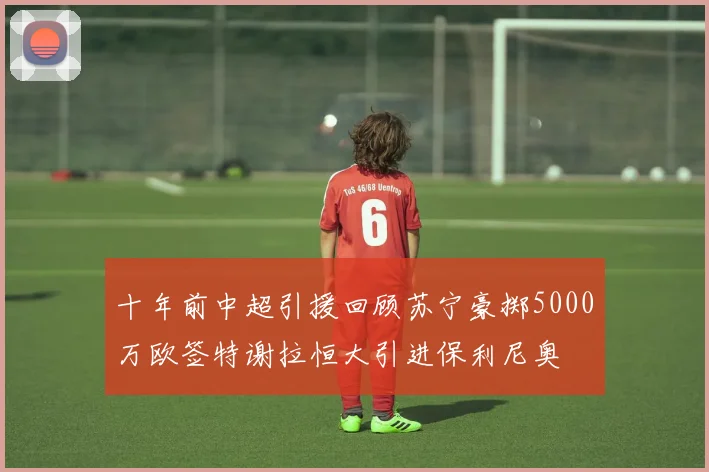 十年前中超引援回顾苏宁豪掷5000万欧签特谢拉恒大引进保利尼奥