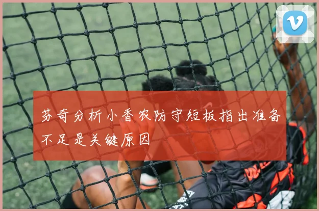 芬奇分析小香农防守短板指出准备不足是关键原因