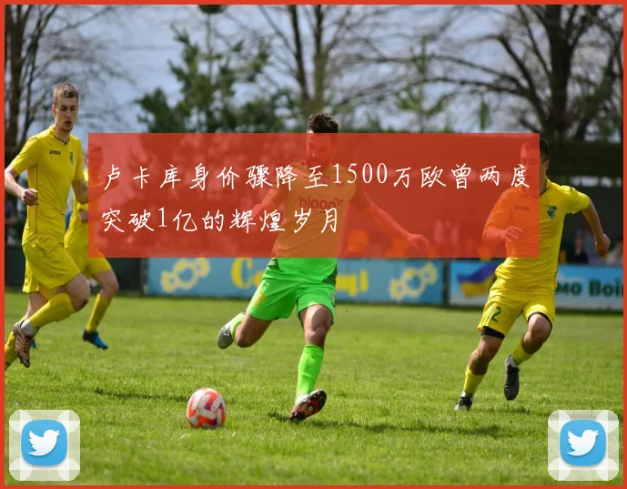 卢卡库身价骤降至1500万欧曾两度突破1亿的辉煌岁月