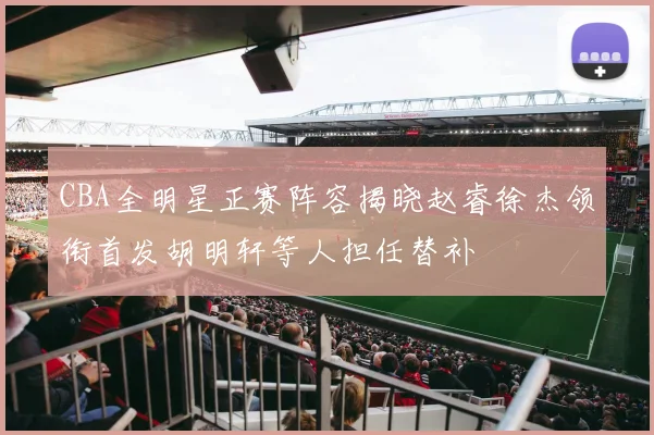 CBA全明星正赛阵容揭晓赵睿徐杰领衔首发胡明轩等人担任替补