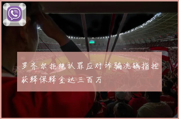 罗齐尔拒绝认罪应对诈骗洗钱指控获释保释金达三百万