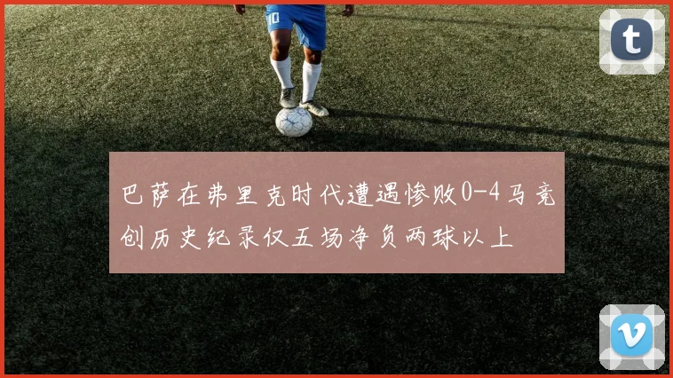 巴萨在弗里克时代遭遇惨败0-4马竞创历史纪录仅五场净负两球以上