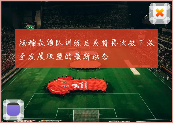 杨瀚森随队训练后或将再次被下放至发展联盟的最新动态