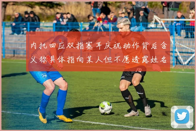 内托回应双指塞耳庆祝动作背后含义称具体指向某人但不愿透露姓名