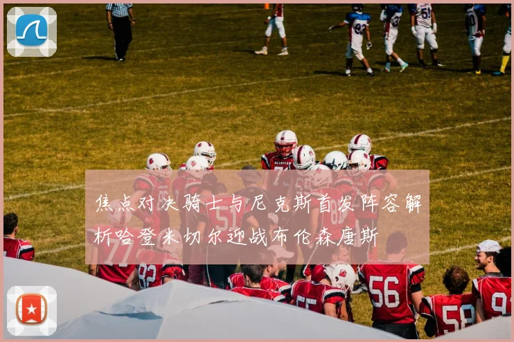 焦点对决骑士与尼克斯首发阵容解析哈登米切尔迎战布伦森唐斯