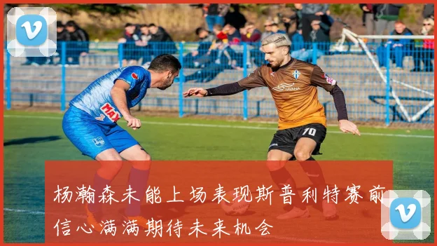 杨瀚森未能上场表现斯普利特赛前信心满满期待未来机会