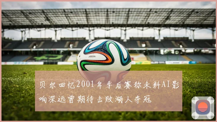 贝尔回忆2001年季后赛称未料AI影响深远曾期待击败湖人夺冠