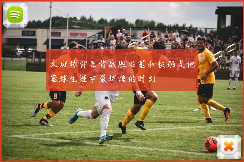 文班称背靠背战胜活塞和快船是他篮球生涯中最辉煌的时刻