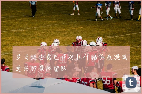 罗马诺透露巴萨对拉什福德表现满意或将最终留队