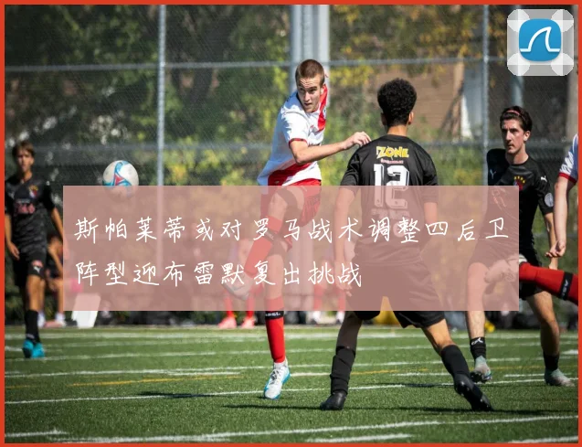 斯帕莱蒂或对罗马战术调整四后卫阵型迎布雷默复出挑战