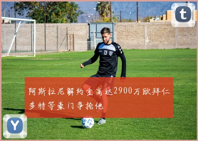 阿斯拉尼解约金高达2900万欧拜仁多特等豪门争抢他
