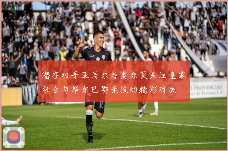 潜在对手亚马尔与奥尔莫关注皇家社会与毕尔巴鄂竞技的精彩对决