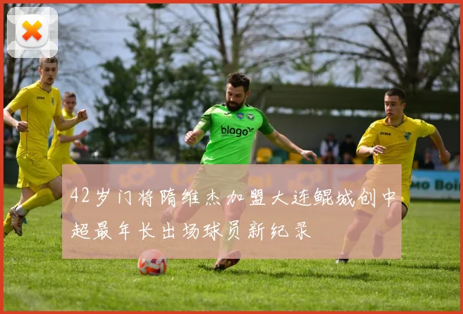 42岁门将隋维杰加盟大连鲲城创中超最年长出场球员新纪录