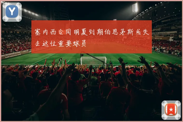 塞内西合同明夏到期伯恩茅斯或失去这位重要球员