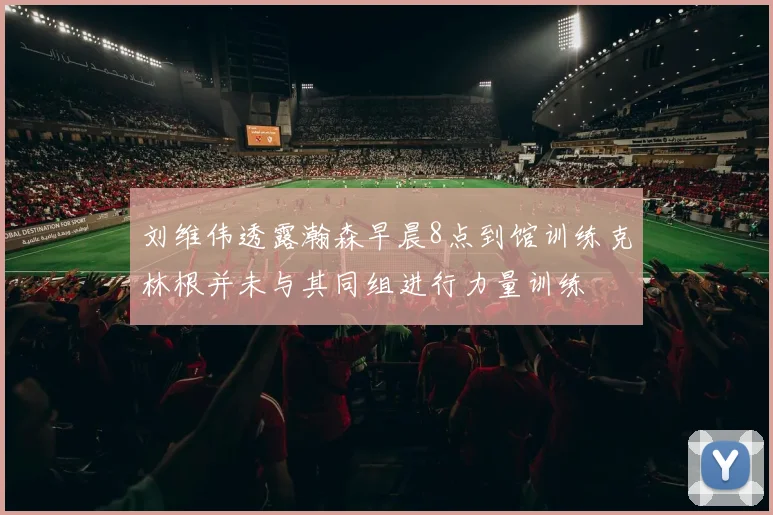 刘维伟透露瀚森早晨8点到馆训练克林根并未与其同组进行力量训练