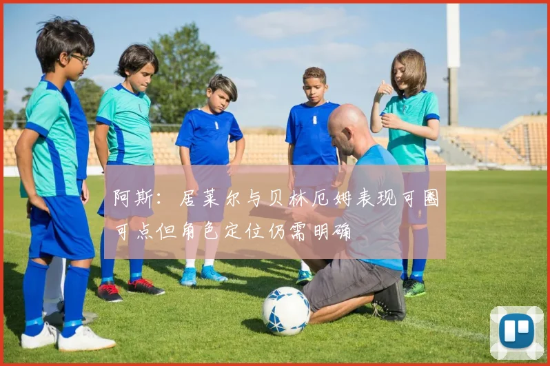 阿斯：居莱尔与贝林厄姆表现可圈可点但角色定位仍需明确