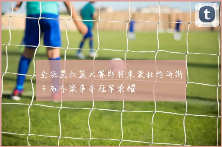 全明星扣篮大赛即将来袭杜伦海斯卡布齐聚争夺冠军荣耀