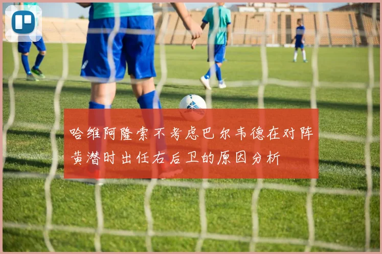 哈维阿隆索不考虑巴尔韦德在对阵黄潜时出任右后卫的原因分析