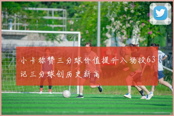 小卡称赞三分球价值提升八场投63记三分球创历史新高