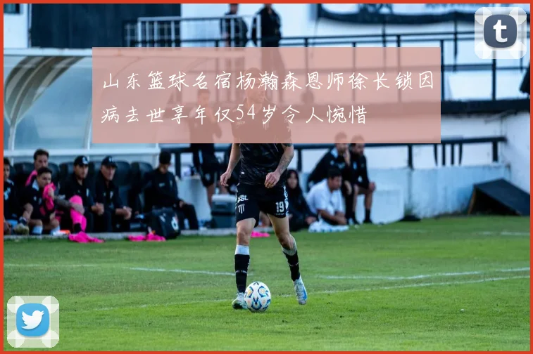 山东篮球名宿杨瀚森恩师徐长锁因病去世享年仅54岁令人惋惜