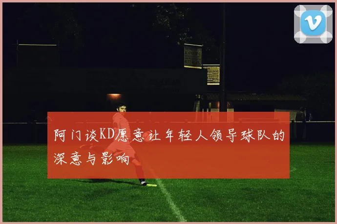 阿门谈KD愿意让年轻人领导球队的深意与影响
