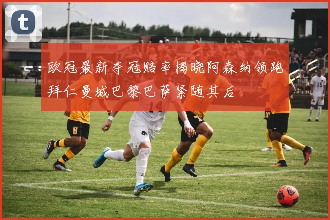 欧冠最新夺冠赔率揭晓阿森纳领跑拜仁曼城巴黎巴萨紧随其后