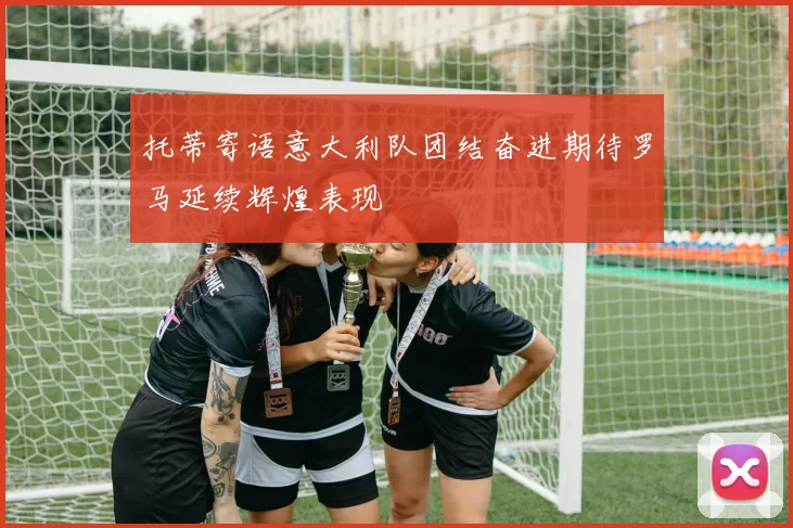 托蒂寄语意大利队团结奋进期待罗马延续辉煌表现