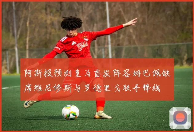 阿斯报预测皇马首发阵容姆巴佩缺席维尼修斯与罗德里戈联手锋线