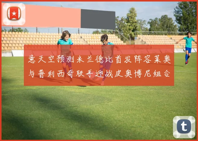 意天空预测米兰德比首发阵容莱奥与普利西奇联手迎战皮奥博尼组合